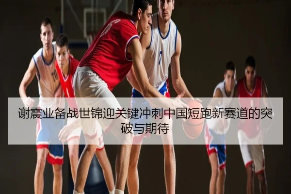 谢震业备战世锦迎关键冲刺中国短跑新赛道的突破与期待
