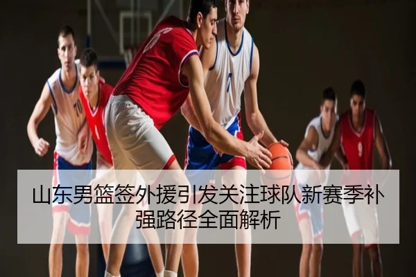 山东男篮签外援引发关注球队新赛季补强路径全面解析