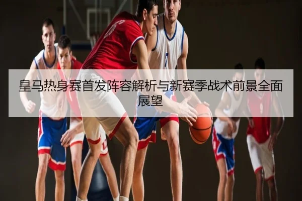 皇马热身赛首发阵容解析与新赛季战术前景全面展望