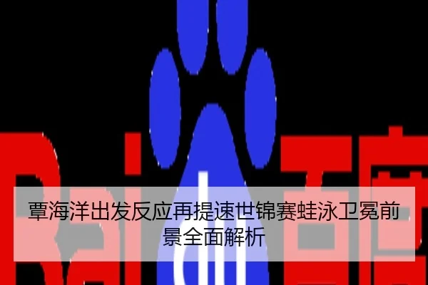 覃海洋出发反应再提速世锦赛蛙泳卫冕前景全面解析