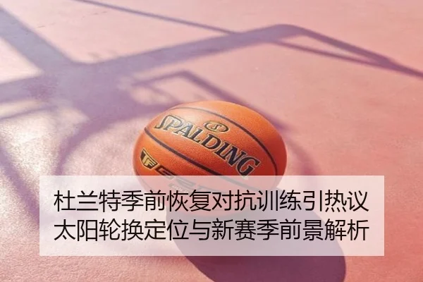 杜兰特季前恢复对抗训练引热议 太阳轮换定位与新赛季前景解析