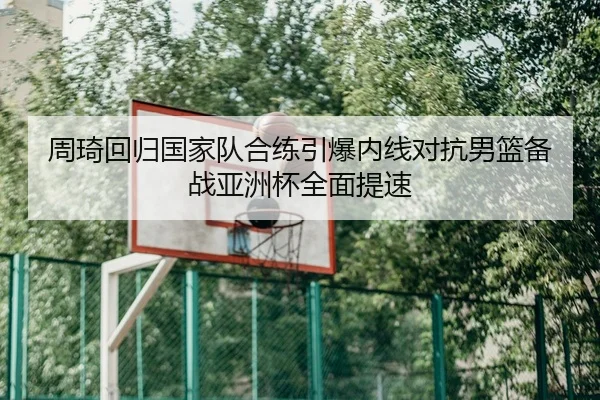 周琦回归国家队合练引爆内线对抗男篮备战亚洲杯全面提速