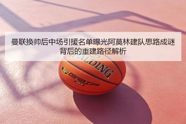 曼联换帅后中场引援名单曝光阿莫林建队思路成谜背后的重建路径解析