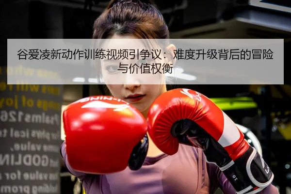 谷爱凌新动作训练视频引争议：难度升级背后的冒险与价值权衡