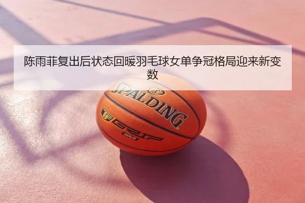陈雨菲复出后状态回暖羽毛球女单争冠格局迎来新变数