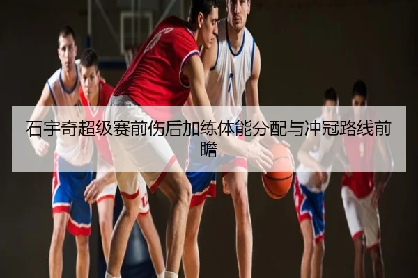 石宇奇超级赛前伤后加练体能分配与冲冠路线前瞻