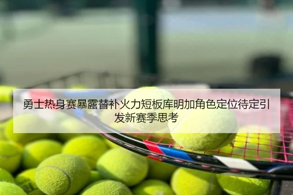 勇士热身赛暴露替补火力短板库明加角色定位待定引发新赛季思考